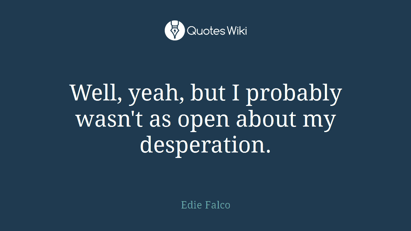 Well, yeah, but I probably wasn't as open about my desperation.