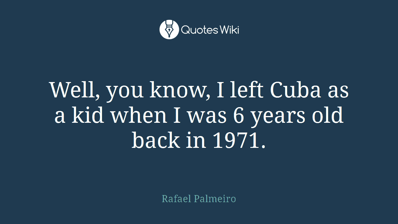 Well, you know, I left Cuba as a kid when I was 6 years old back in 1971.