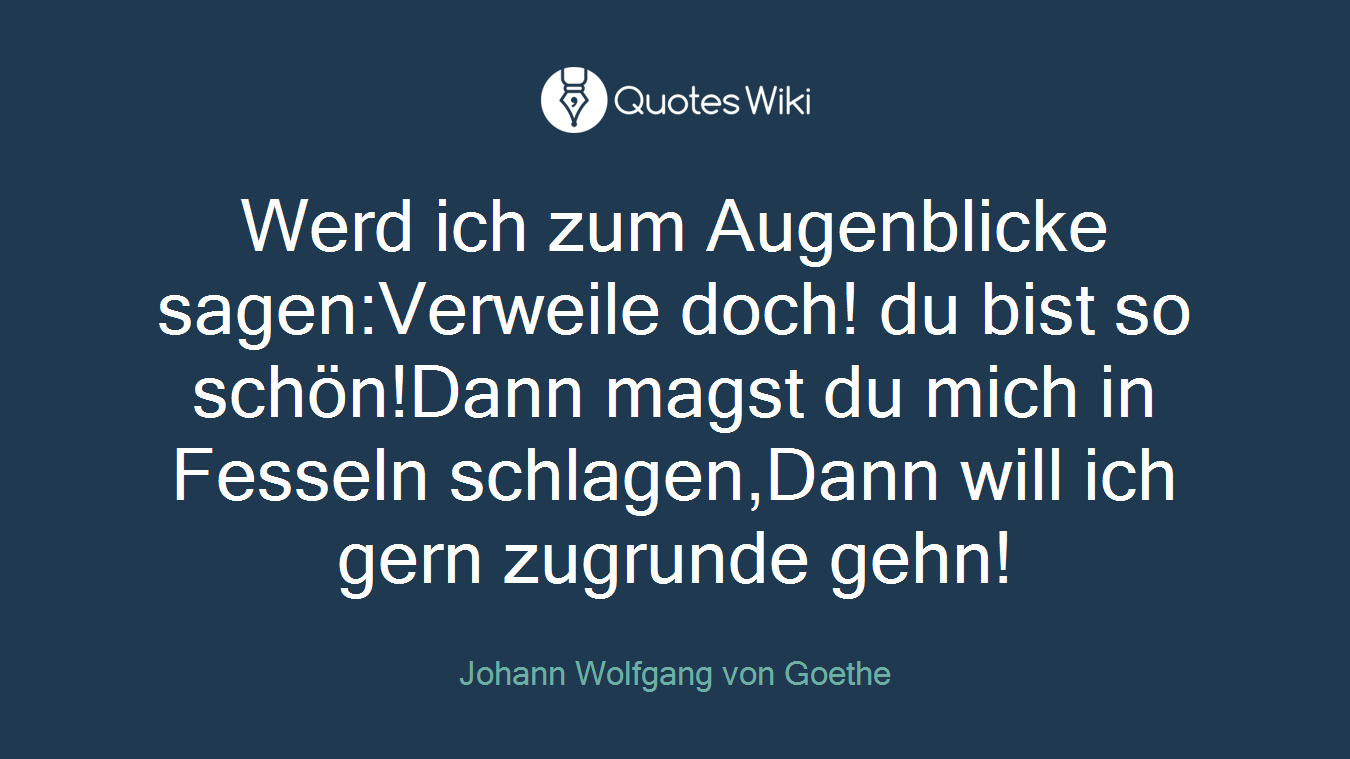 Werd ich zum Augenblicke sagen:Verweile doch! du bist so schön!Dann magst du mich in Fesseln schlagen,Dann will ich gern zugrunde gehn!