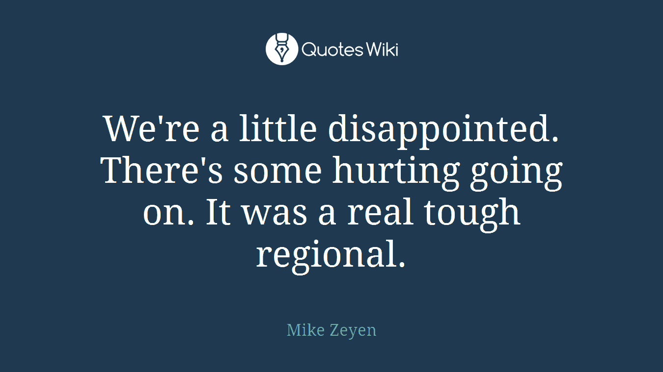 We're a little disappointed. There's some hurting going on. It was a real tough regional.
