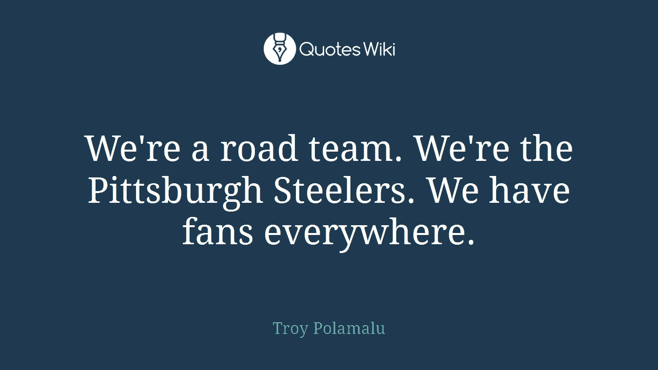 We're a road team. We're the Pittsburgh Steelers. We have fans everywhere.