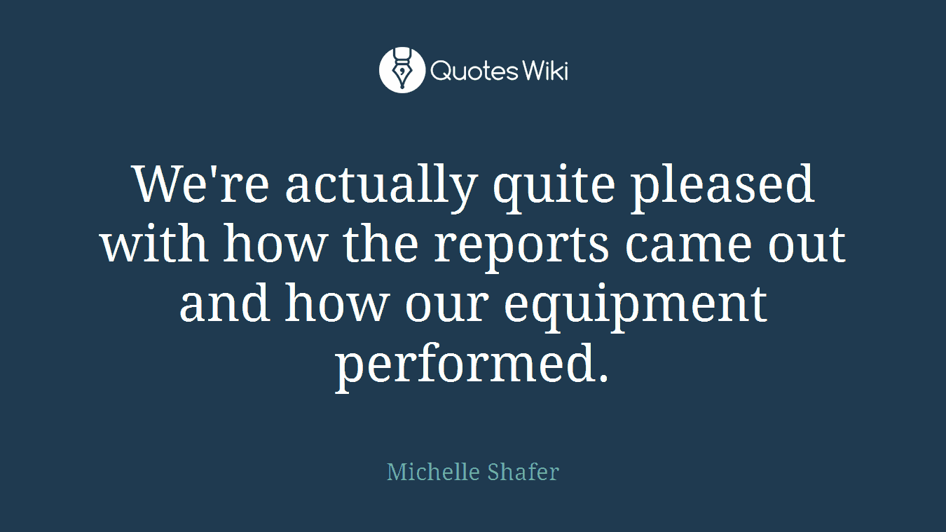 We're actually quite pleased with how the reports came out and how our equipment performed.