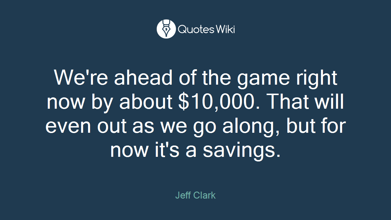 We're ahead of the game right now by about $10,000. That will even out as we go along, but for now it's a savings.