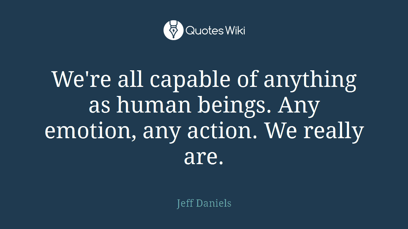 We're all capable of anything as human beings. Any emotion, any action. We really are.