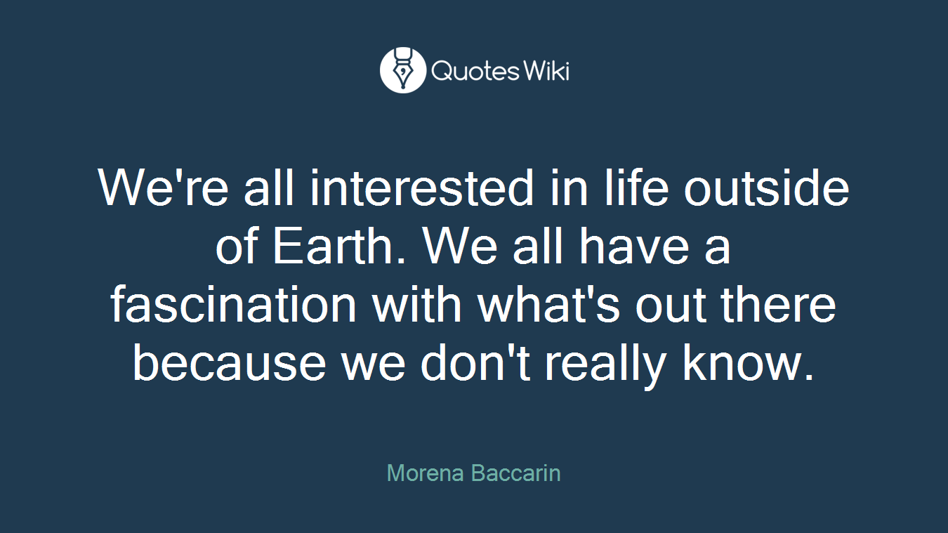 We're all interested in life outside of Earth. We all have a fascination with what's out there because we don't really know.