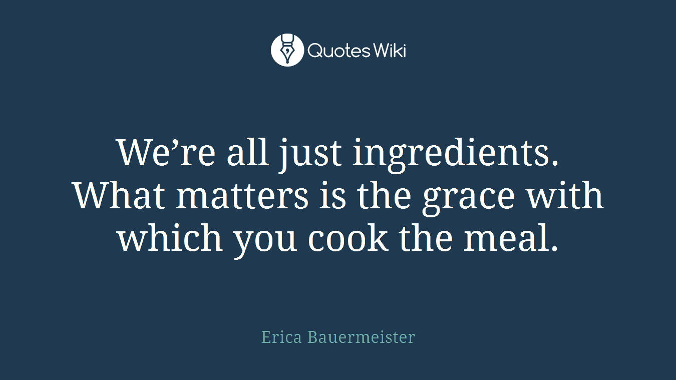 We’re all just ingredients. What matters is the grace with which you cook the meal.