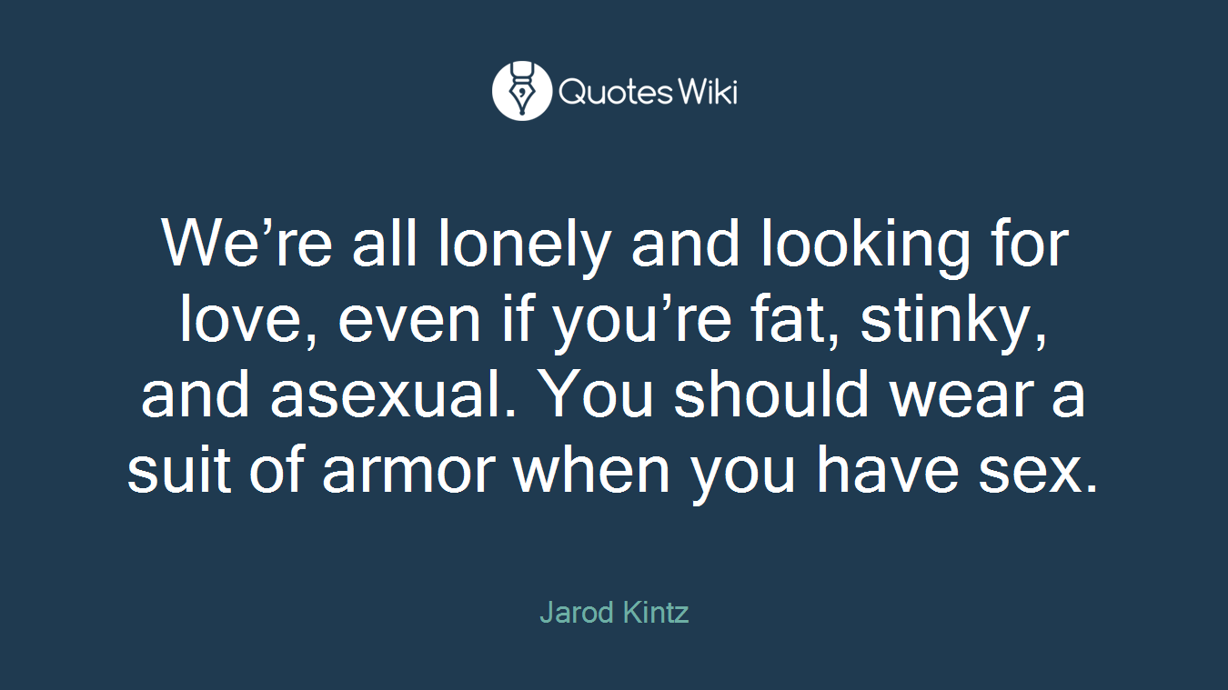 We’re all lonely and looking for love, even if you’re fat, stinky, and asexual. You should wear a suit of armor when you have sex.