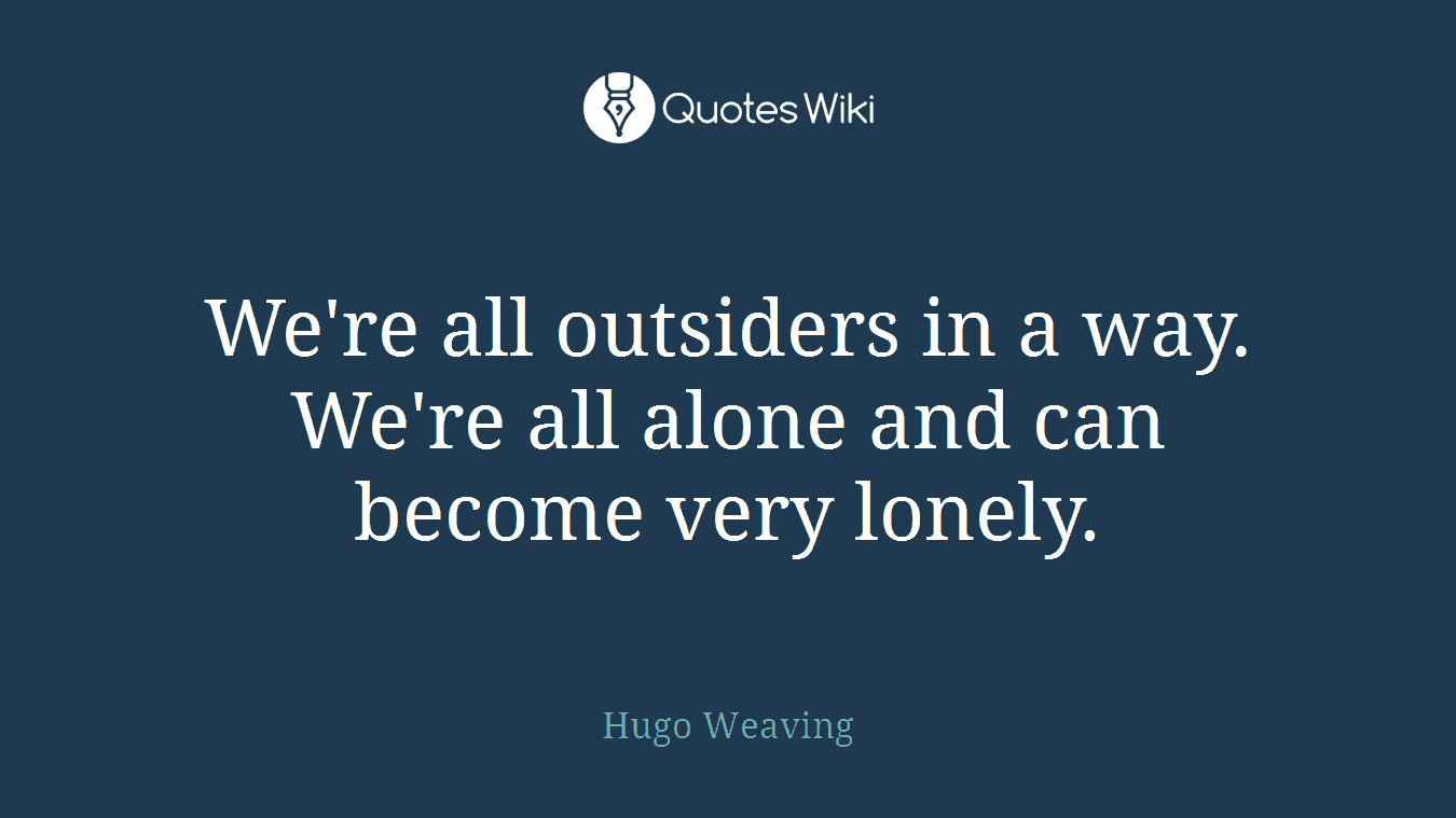 We're all outsiders in a way. We're all alone and can become very lonely.