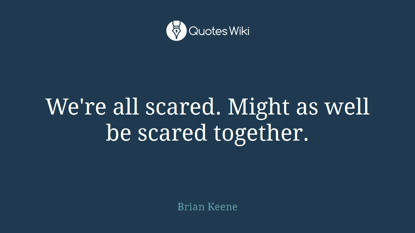 We're all scared. Might as well be scared together.