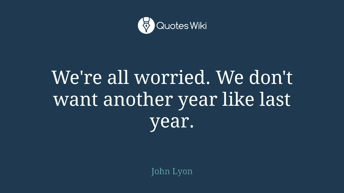 We're all worried. We don't want another year like last year.