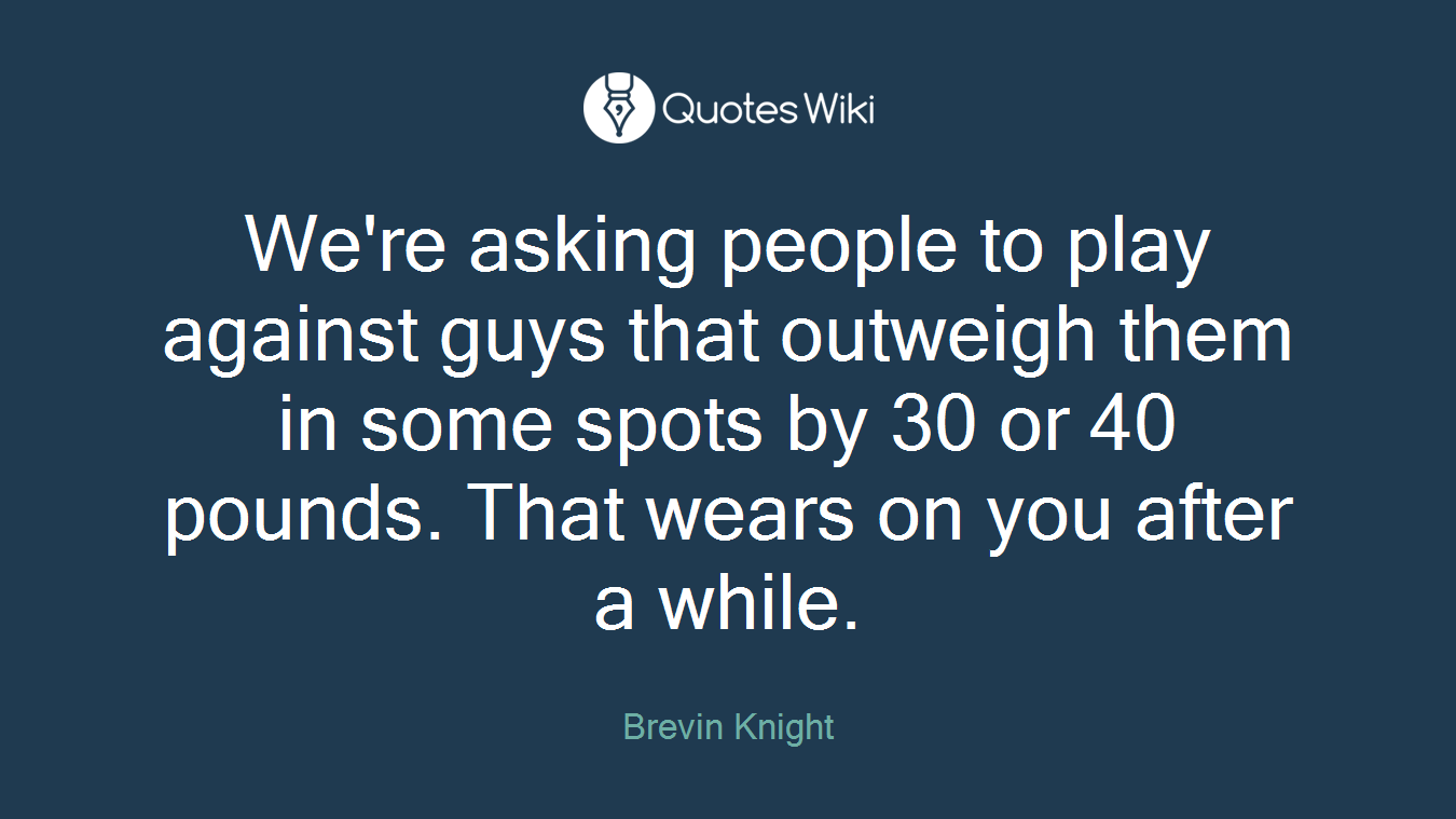 We're asking people to play against guys that outweigh them in some spots by 30 or 40 pounds. That wears on you after a while.