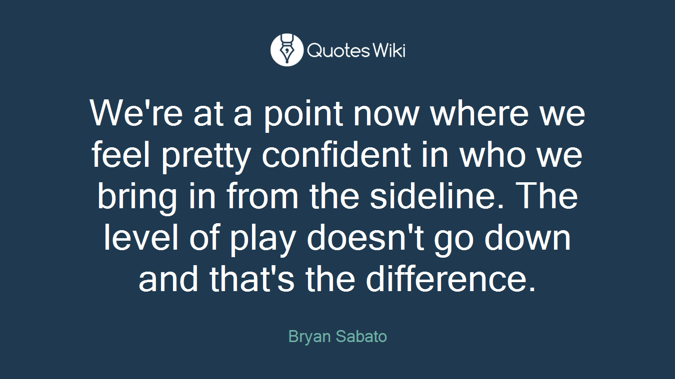 We're at a point now where we feel pretty confident in who we bring in from the sideline. The level of play doesn't go down and that's the difference.