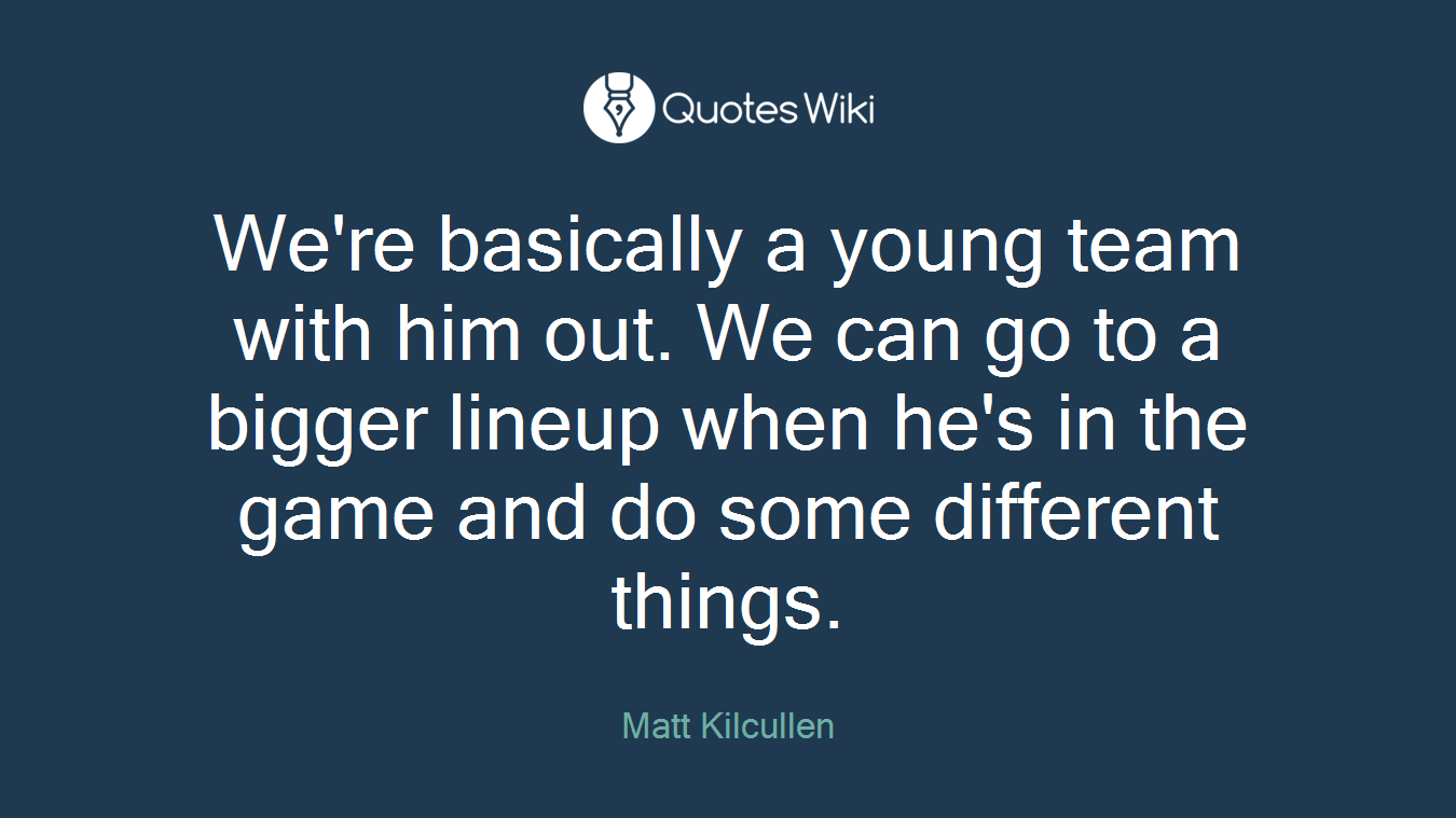 We're basically a young team with him out. We can go to a bigger lineup when he's in the game and do some different things.