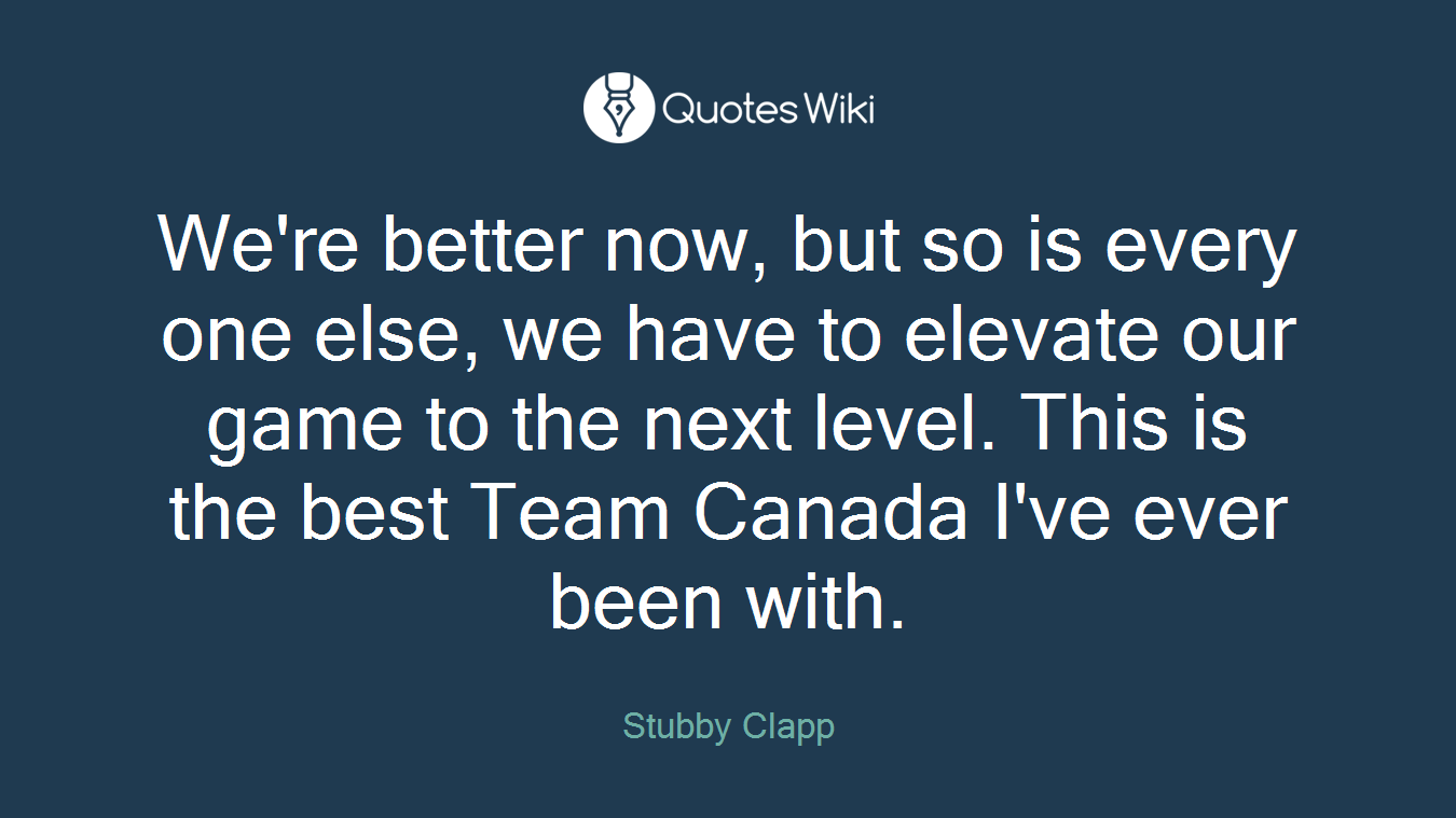 We're better now, but so is every one else, we have to elevate our game to the next level. This is the best Team Canada I've ever been with.