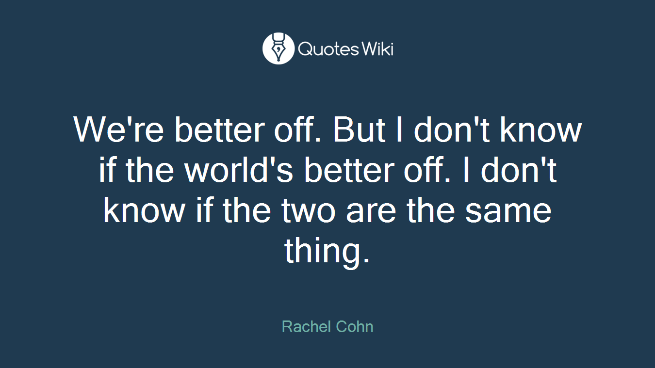 We're better off. But I don't know if the world's better off. I don't know if the two are the same thing.