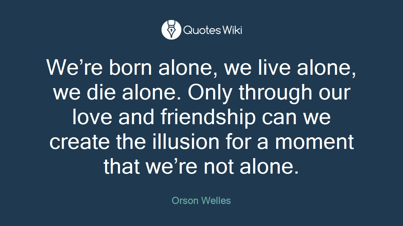 We’re born alone, we live alone, we die alone. Only through our love and friendship can we create the illusion for a moment that we’re not alone.