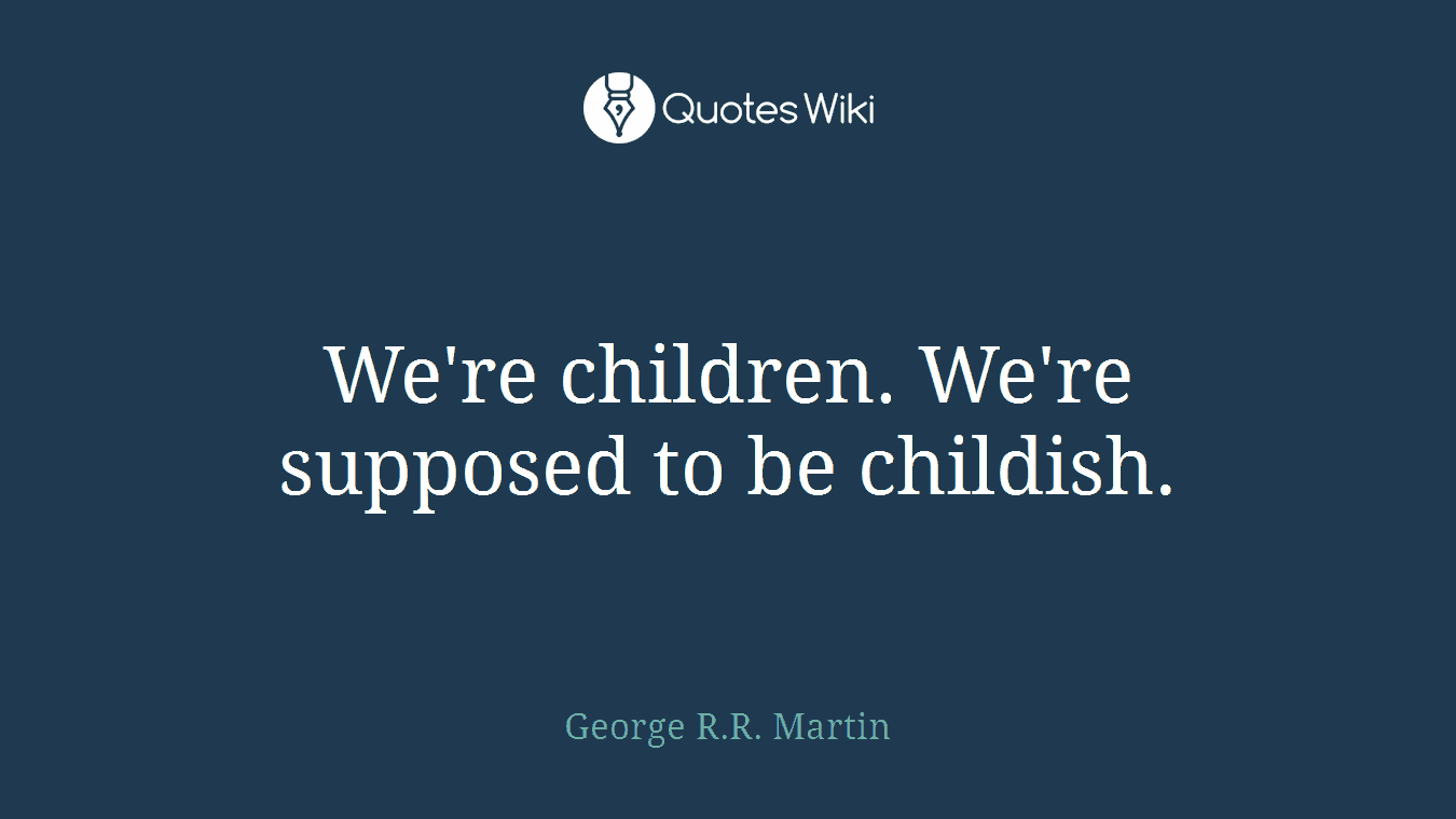 We're children. We're supposed to be childish.