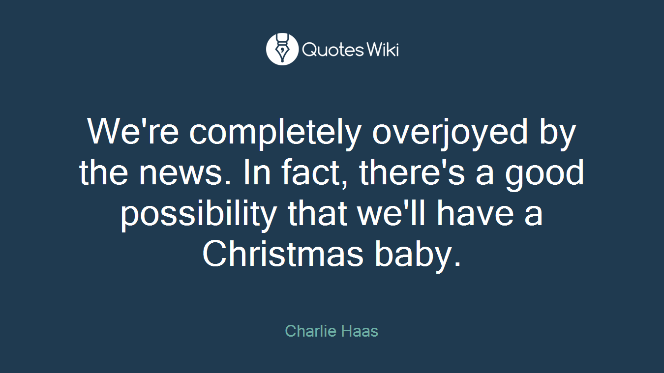 We're completely overjoyed by the news. In fact, there's a good possibility that we'll have a Christmas baby.