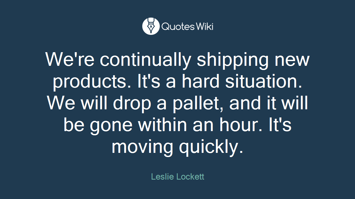 We're continually shipping new products. It's a hard situation. We will drop a pallet, and it will be gone within an hour. It's moving quickly.
