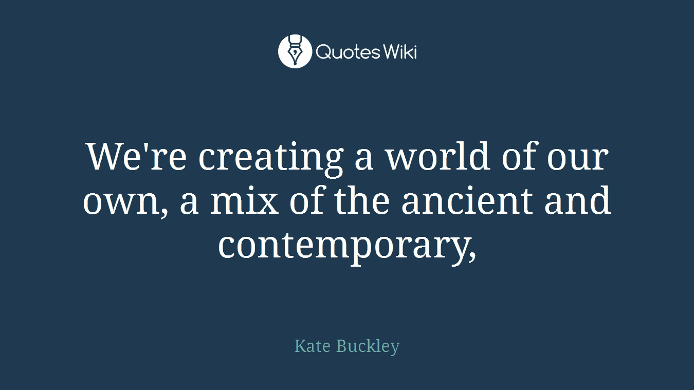 We're creating a world of our own, a mix of the ancient and contemporary,