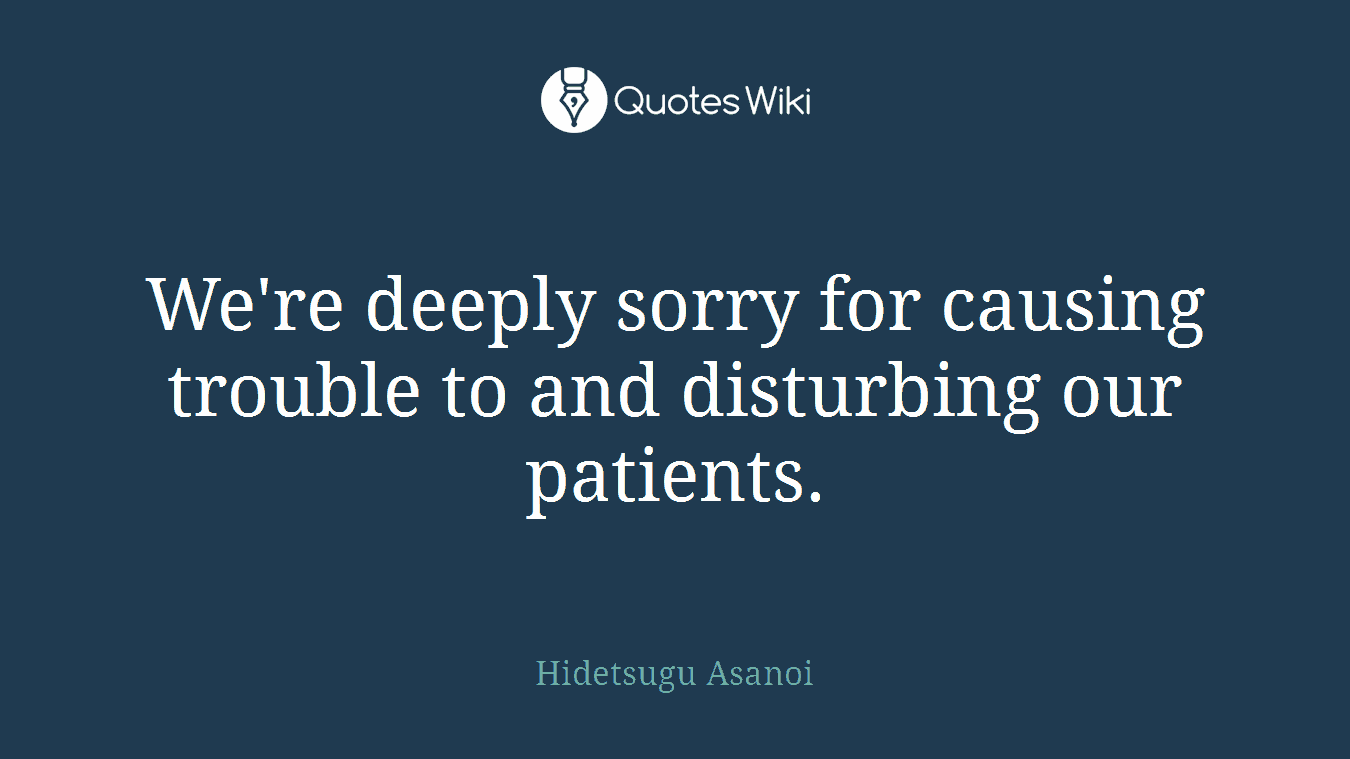We're deeply sorry for causing trouble to and disturbing our patients.
