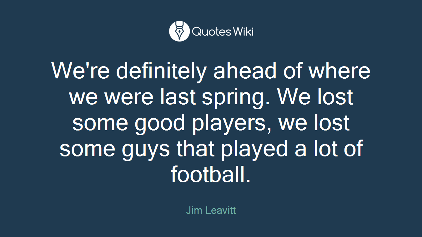 We're definitely ahead of where we were last spring. We lost some good players, we lost some guys that played a lot of football.
