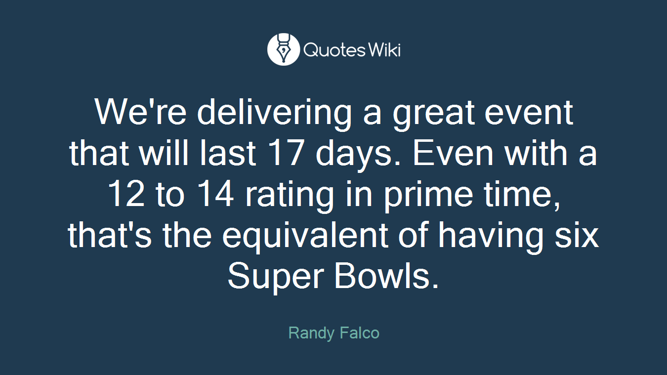 We're delivering a great event that will last 17 days. Even with a 12 to 14 rating in prime time, that's the equivalent of having six Super Bowls.