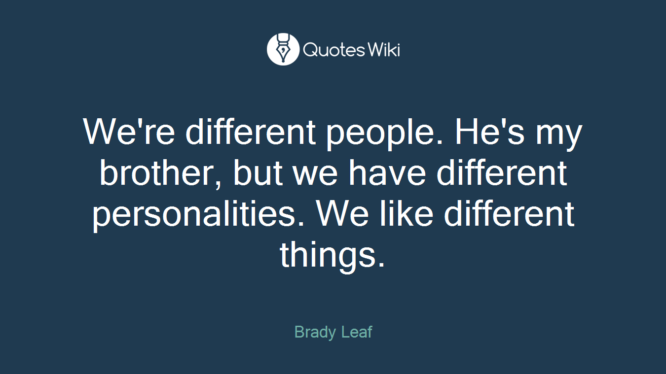 We're different people. He's my brother, but we have different personalities. We like different things.