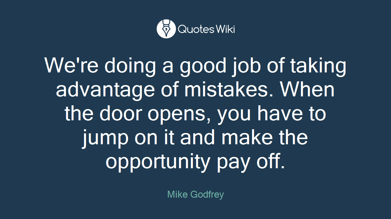 We're doing a good job of taking advantage of mistakes. When the door opens, you have to jump on it and make the opportunity pay off.