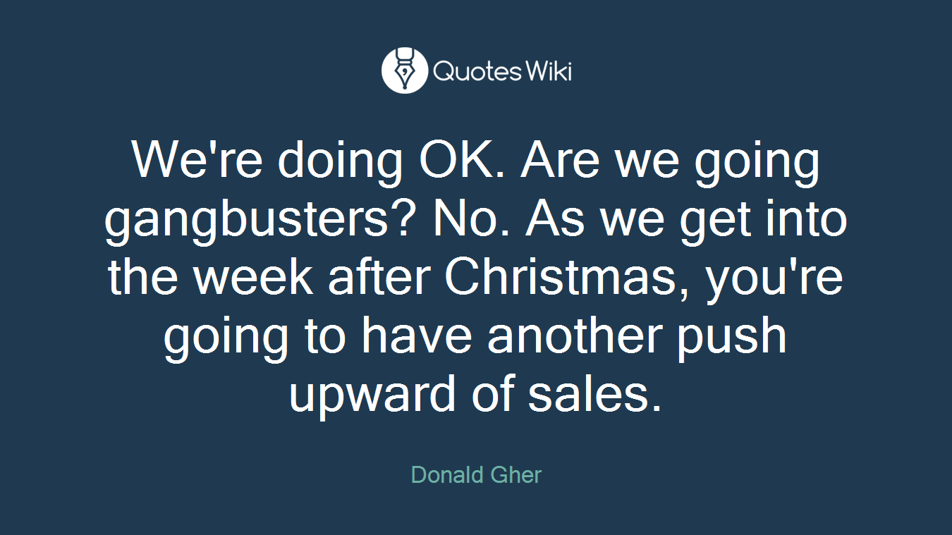 We're doing OK. Are we going gangbusters? No. As we get into the week after Christmas, you're going to have another push upward of sales.