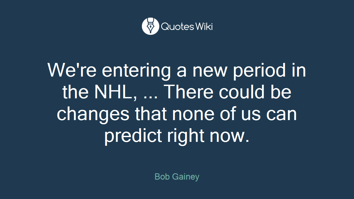 We're entering a new period in the NHL, ... There could be changes that none of us can predict right now.