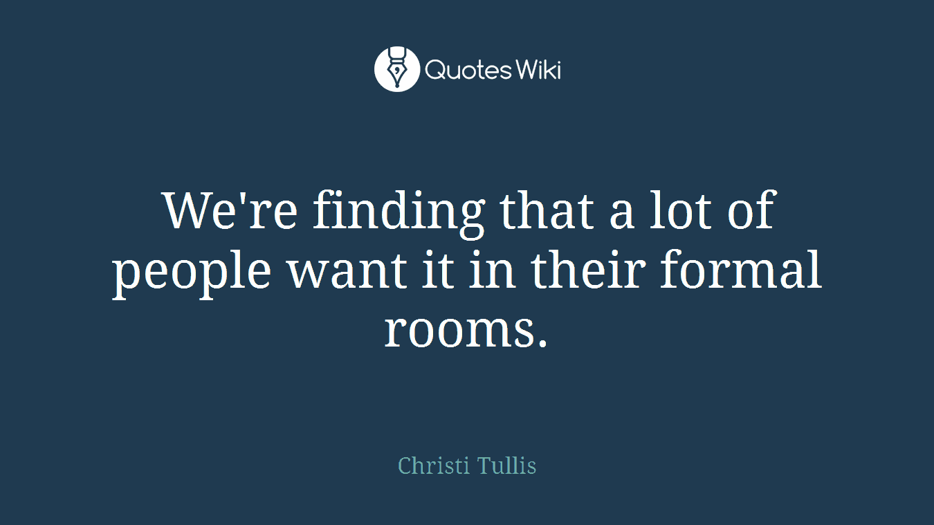 We're finding that a lot of people want it in their formal rooms.