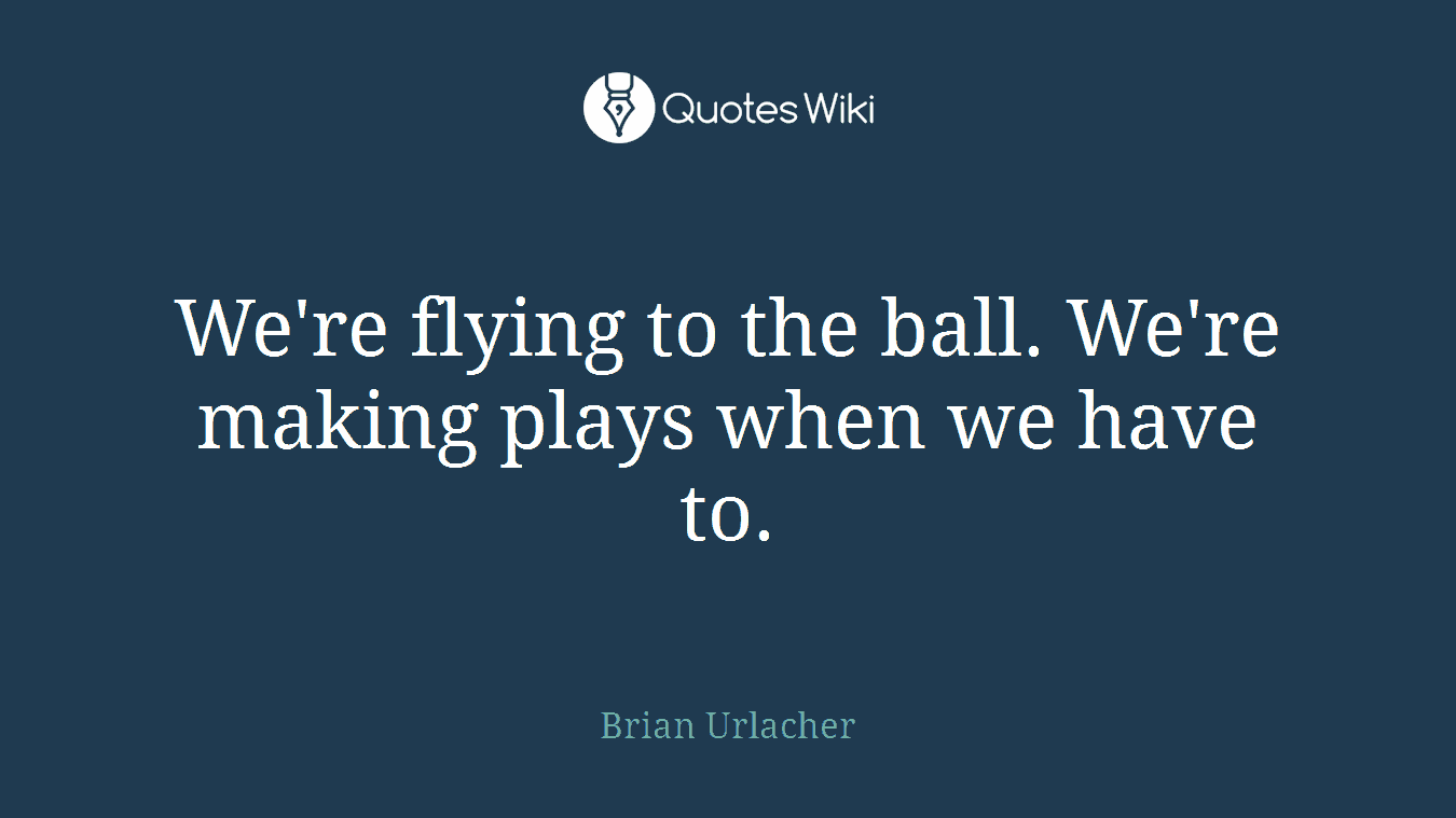 We're flying to the ball. We're making plays when we have to.