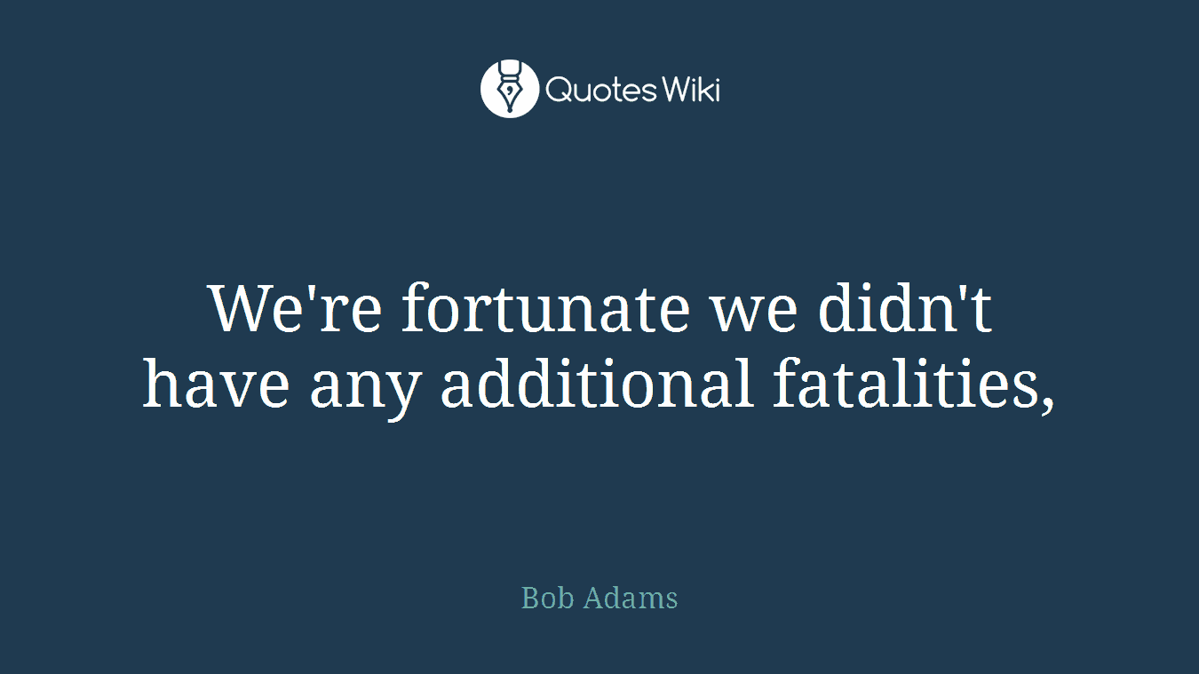 We're fortunate we didn't have any additional fatalities,