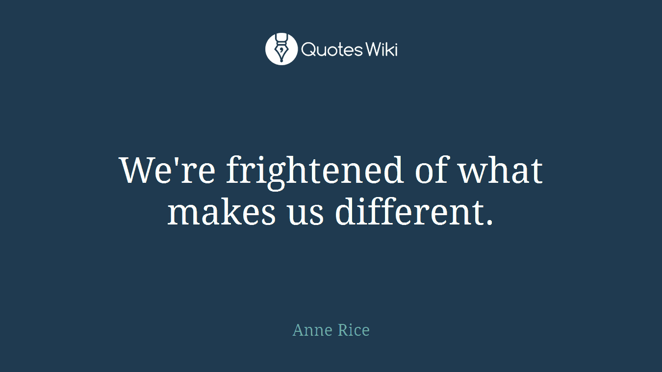We're frightened of what makes us different.