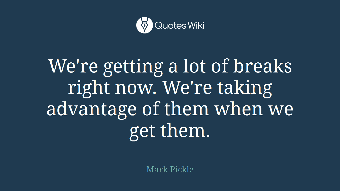 We're getting a lot of breaks right now. We're taking advantage of them when we get them.