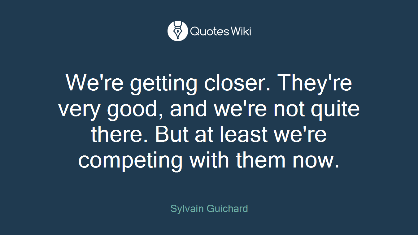 We're getting closer. They're very good, and we're not quite there. But at least we're competing with them now.