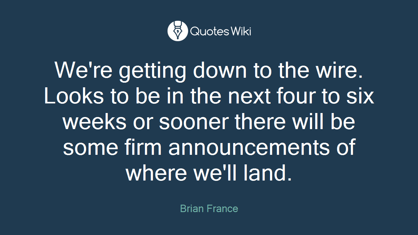 We're getting down to the wire. Looks to be in the next four to six weeks or sooner there will be some firm announcements of where we'll land.
