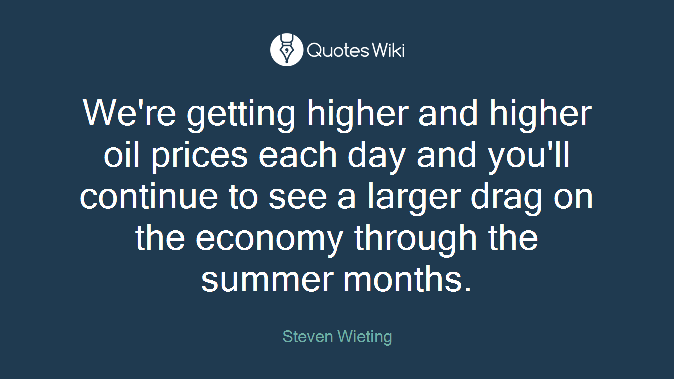 We're getting higher and higher oil prices each day and you'll continue to see a larger drag on the economy through the summer months.