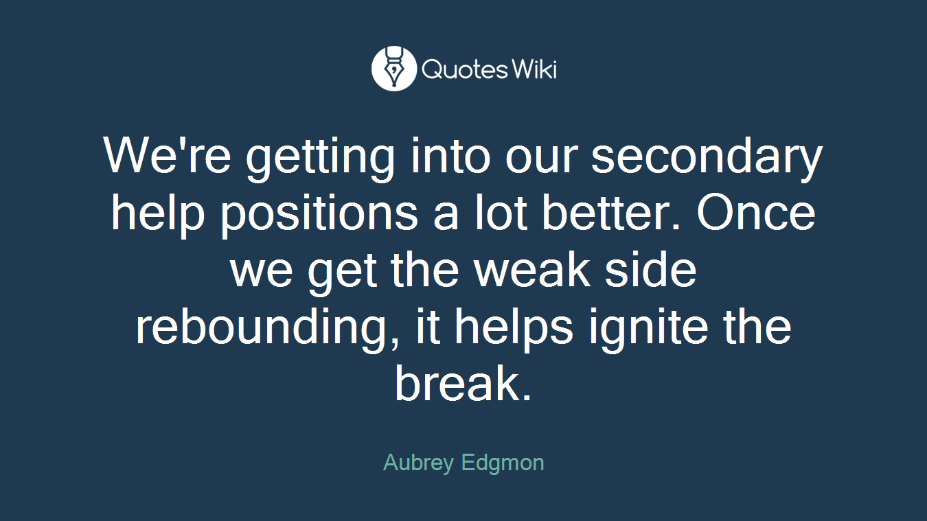 We're getting into our secondary help positions a lot better. Once we get the weak side rebounding, it helps ignite the break.