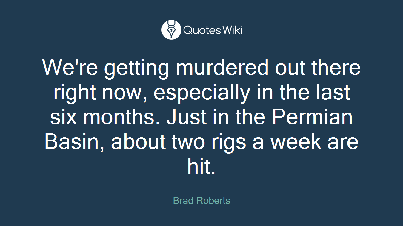 We're getting murdered out there right now, especially in the last six months. Just in the Permian Basin, about two rigs a week are hit.