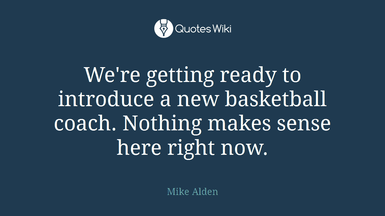 We're getting ready to introduce a new basketball coach. Nothing makes sense here right now.
