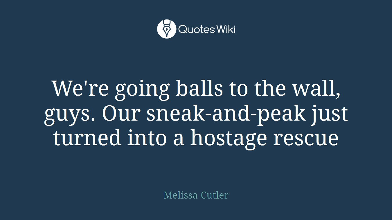We're going balls to the wall, guys. Our sneak-and-peak just turned into a hostage rescue