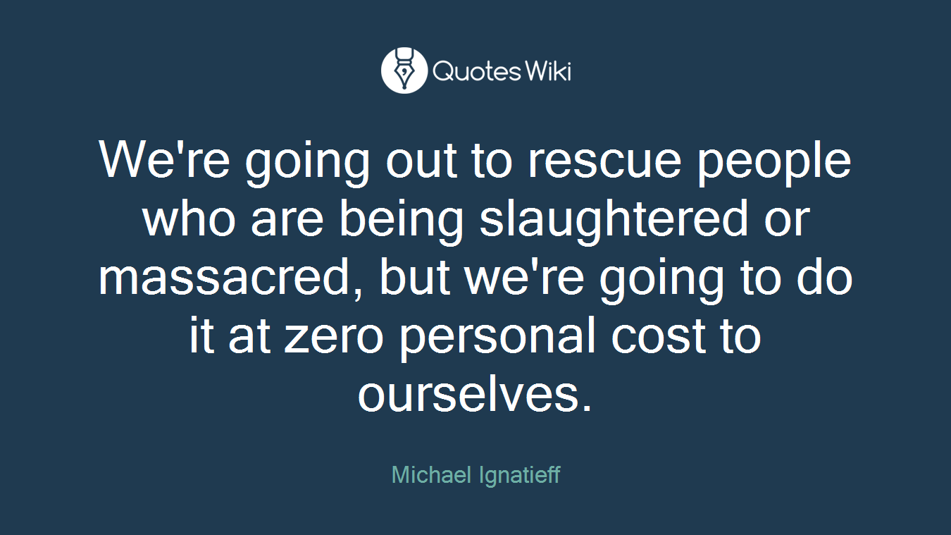 We're going out to rescue people who are being slaughtered or massacred, but we're going to do it at zero personal cost to ourselves.