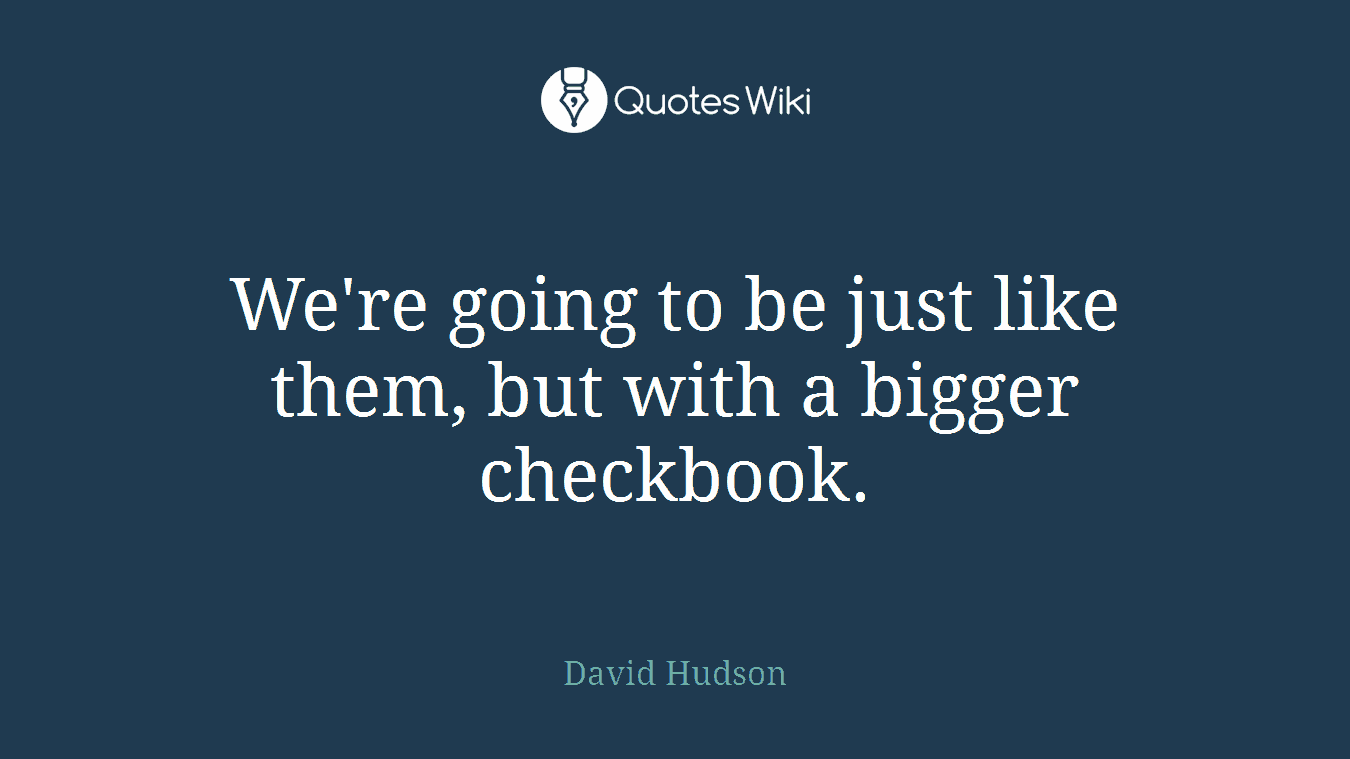 We're going to be just like them, but with a bigger checkbook.