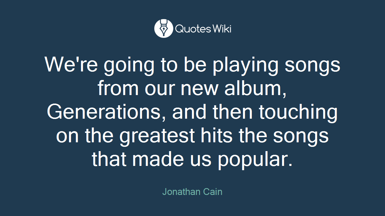 We're going to be playing songs from our new album, Generations, and then touching on the greatest hits the songs that made us popular.