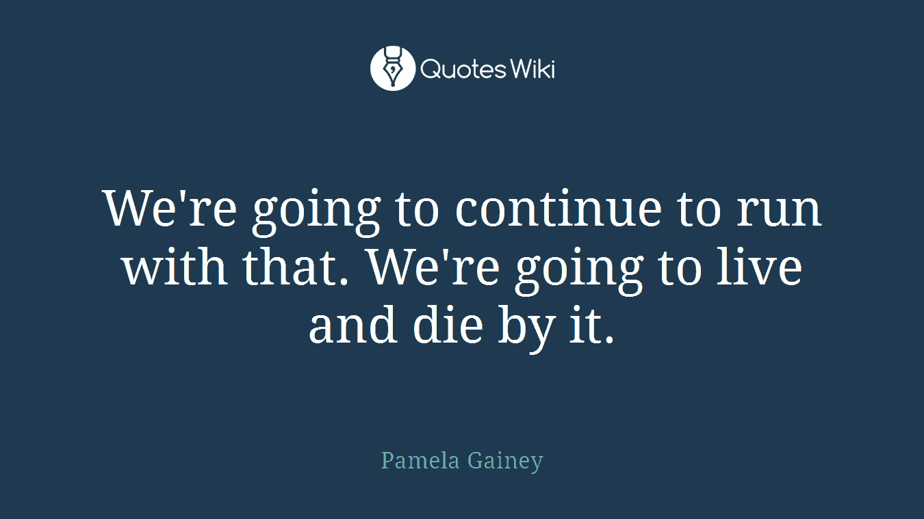 We're going to continue to run with that. We're going to live and die by it.