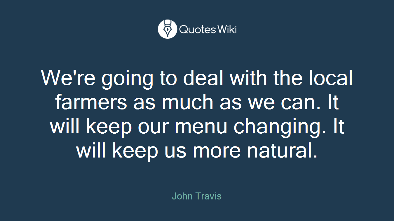 We're going to deal with the local farmers as much as we can. It will keep our menu changing. It will keep us more natural.