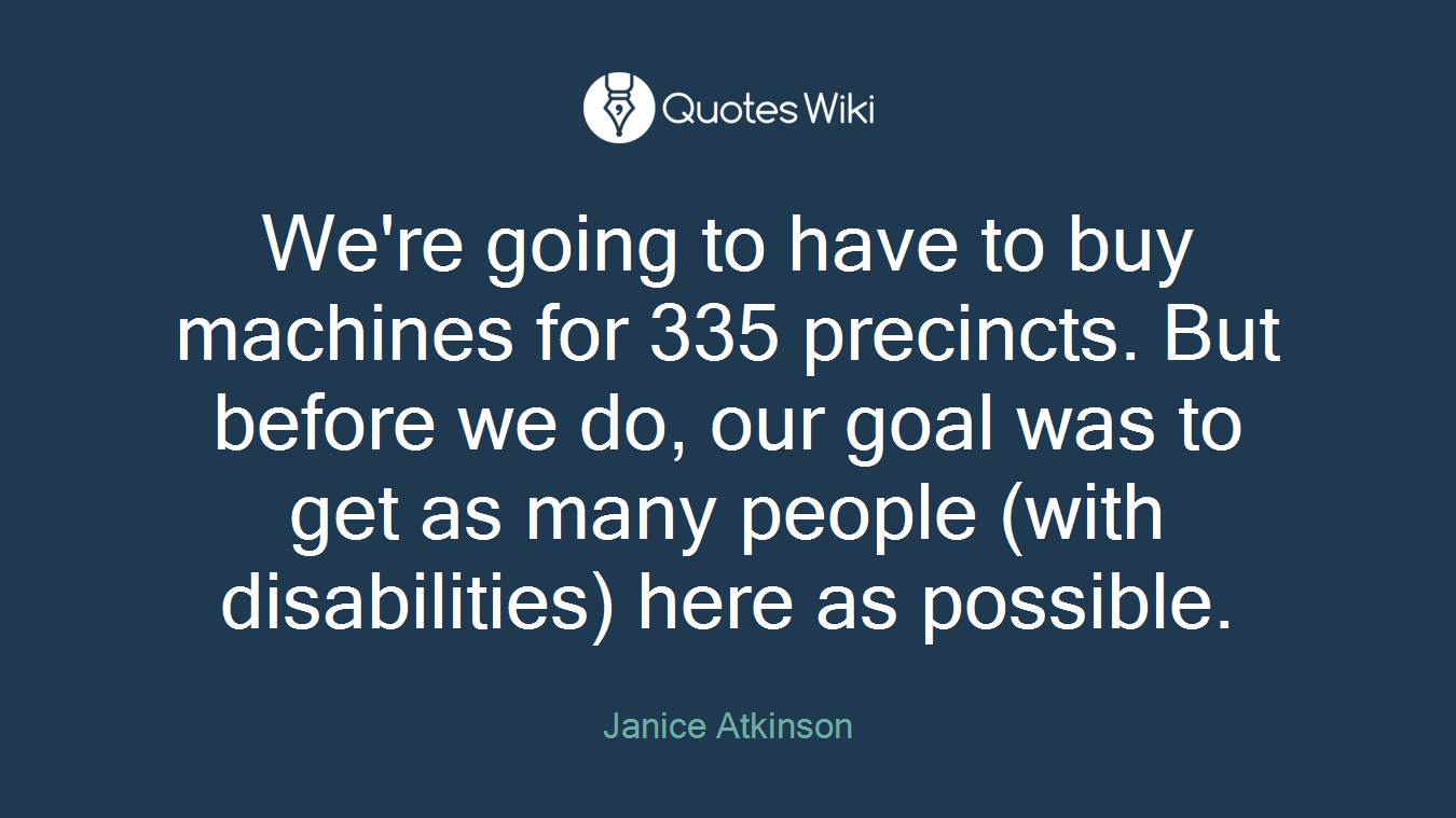 We're going to have to buy machines for 335 precincts. But before we do, our goal was to get as many people (with disabilities) here as possible.