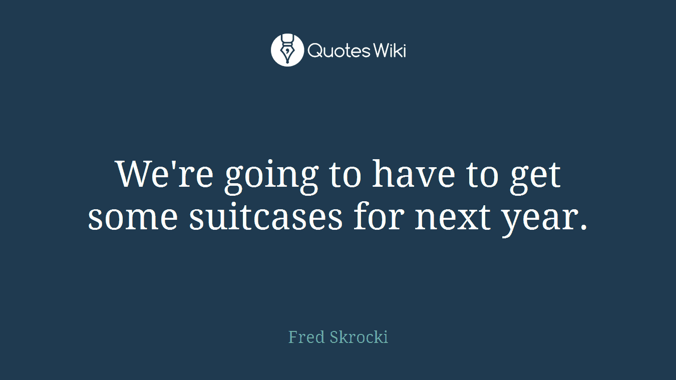 We're going to have to get some suitcases for next year.